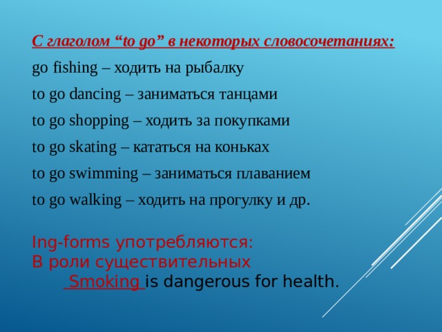 С глаголом “to go” в некоторых словосочетаниях: go fishing – ходить на рыбалку to go dancing – заниматься танцами to go shopping – ходить за покупками to go skating – кататься на коньках to go swimming – заниматься плаванием to go walking – ходить на прогулку и др. Ing-forms употребляются: В роли существительных   Smoking is dangerous for health.    