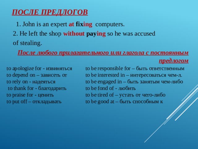 После предлогов 1. John is an expert at fix ing  cоmputers. 2. He left the shop without  pay ing so he was accused of stealing. После любого прилагательного или глагола с постоянным предлогом to apologize for - извиняться to be responsible for – быть ответственным to be interested in – интересоваться чем-л. to depend on – зависеть от to be engaged in – быть занятым чем-либо to rely on - надеяться  to thank for - благодарить to be fond of - любить to praise for - ценить to be tired of – устать от чего-либо to be good at – быть способным к to put off – откладывать 