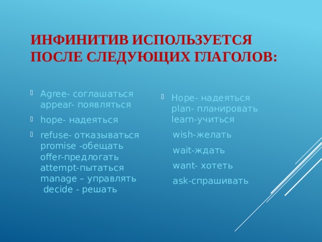 Инфинитив используется после следующих глаголов: Agree- соглашаться  appear- появляться hope- надеяться refuse- отказываться  promise -обещать  offer-предлогать  attempt-пытаться  manage – управлять  decide - решать    Hope- надеяться  plan- планировать  learn-учиться  wish-желать  wait-ждать  want- хотеть  ask-спрашивать 