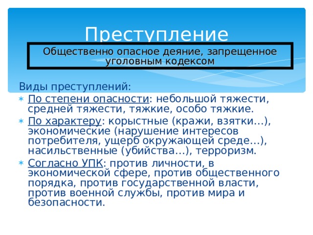 Преступление Общественно опасное деяние, запрещенное уголовным кодексом Виды преступлений: По степени опасности : небольшой тяжести, средней тяжести, тяжкие, особо тяжкие. По характеру : корыстные (кражи, взятки…), экономические (нарушение интересов потребителя, ущерб окружающей среде…), насильственные (убийства…), терроризм. Согласно УПК : против личности, в экономической сфере, против общественного порядка, против государственной власти, против военной службы, против мира и безопасности. 