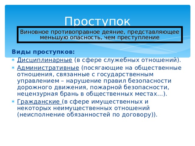 Проступок Виновное противоправное деяние, представляющее меньшую опасность, чем преступление Виды проступков: Дисциплинарные (в сфере служебных отношений). Административные (посягающие на общественные отношения, связанные с государственным управлением – нарушение правил безопасности дорожного движения, пожарной безопасности, нецензурная брань в общественных местах…). Гражданские (в сфере имущественных и некоторых неимущественных отношений (неисполнение обязанностей по договору)). 