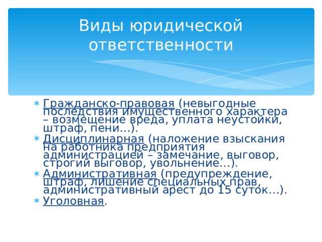 Виды юридической ответственности Гражданско-правовая (невыгодные последствия имущественного характера – возмещение вреда, уплата неустойки, штраф, пени…). Дисциплинарная (наложение взыскания на работника предприятия администрацией – замечание, выговор, строгий выговор, увольнение…). Административная (предупреждение, штраф, лишение специальных прав, административный арест до 15 суток…). Уголовная . 