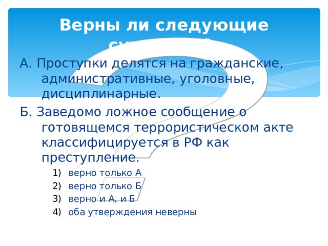 Верны ли следующие суждения?  А. Проступки делятся на гражданские, административные, уголовные, дисциплинарные. Б. Заведомо ложное сообщение о готовящемся террористическом акте классифицируется в РФ как преступление. верно только А верно только Б верно и А, и Б оба утверждения неверны верно только А верно только Б верно и А, и Б оба утверждения неверны верно только А верно только Б верно и А, и Б оба утверждения неверны 