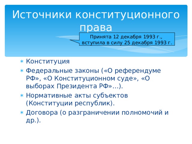 Источники конституционного права Принята 12 декабря 1993 г., вступила в силу 25 декабря 1993 г. Конституция Федеральные законы («О референдуме РФ», «О Конституционном суде», «О выборах Президента РФ»…). Нормативные акты субъектов (Конституции республик). Договора (о разграничении полномочий и др.).  