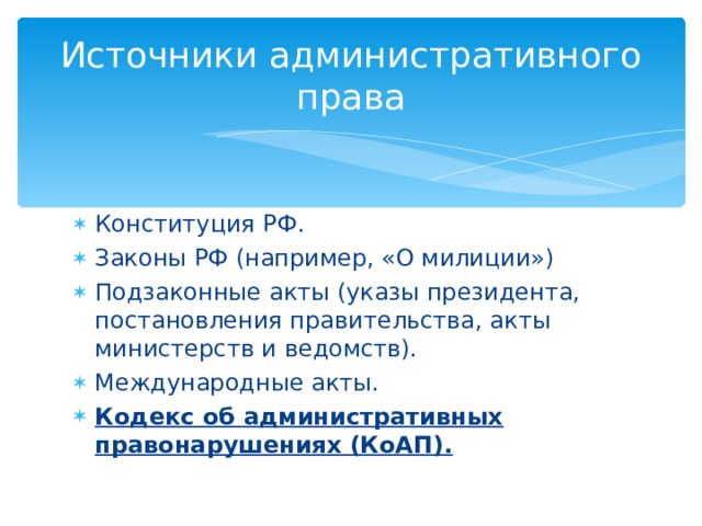 Источники административного права Конституция РФ. Законы РФ (например, «О милиции») Подзаконные акты (указы президента, постановления правительства, акты министерств и ведомств). Международные акты. Кодекс об административных правонарушениях (КоАП). 