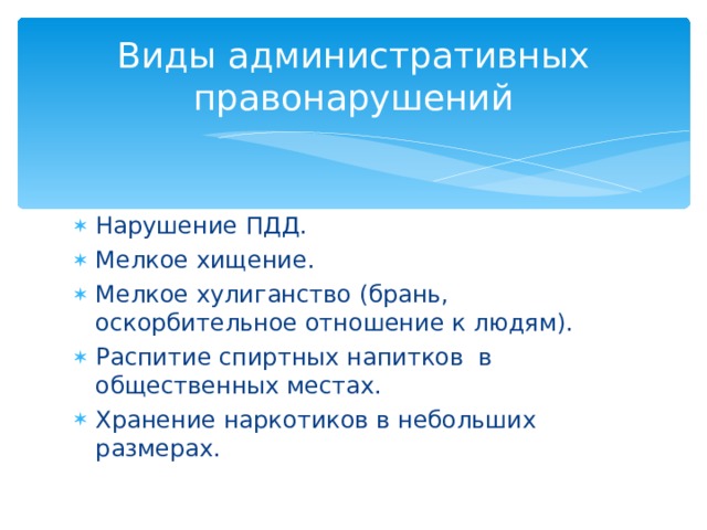 Виды административных правонарушений Нарушение ПДД. Мелкое хищение. Мелкое хулиганство (брань, оскорбительное отношение к людям). Распитие спиртных напитков в общественных местах. Хранение наркотиков в небольших размерах.  