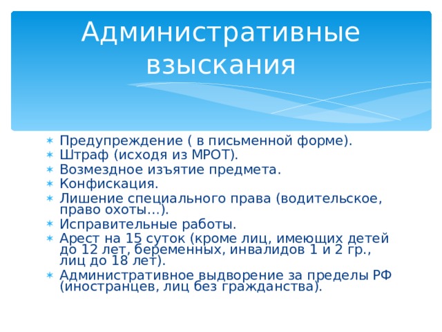 Административные взыскания Предупреждение ( в письменной форме). Штраф (исходя из МРОТ). Возмездное изъятие предмета. Конфискация. Лишение специального права (водительское, право охоты…). Исправительные работы. Арест на 15 суток (кроме лиц, имеющих детей до 12 лет, беременных, инвалидов 1 и 2 гр., лиц до 18 лет). Административное выдворение за пределы РФ (иностранцев, лиц без гражданства). 