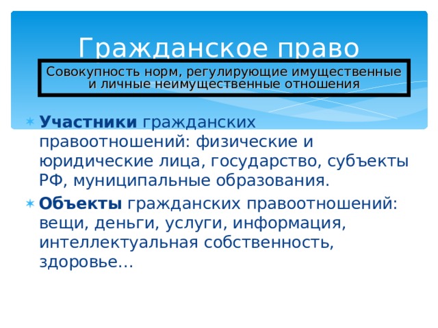 Гражданское право Совокупность норм, регулирующие имущественные и личные неимущественные отношения Участники гражданских правоотношений: физические и юридические лица, государство, субъекты РФ, муниципальные образования. Объекты гражданских правоотношений: вещи, деньги, услуги, информация, интеллектуальная собственность, здоровье…  