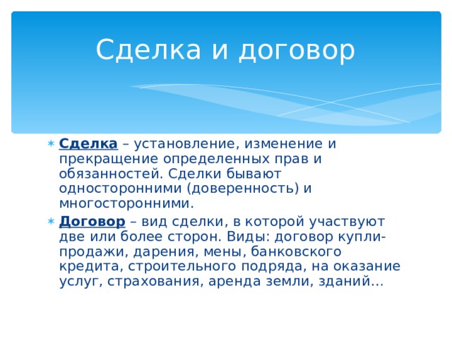 Сделка и договор Сделка – установление, изменение и прекращение определенных прав и обязанностей. Сделки бывают односторонними (доверенность) и многосторонними. Договор – вид сделки, в которой участвуют две или более сторон. Виды: договор купли-продажи, дарения, мены, банковского кредита, строительного подряда, на оказание услуг, страхования, аренда земли, зданий… 