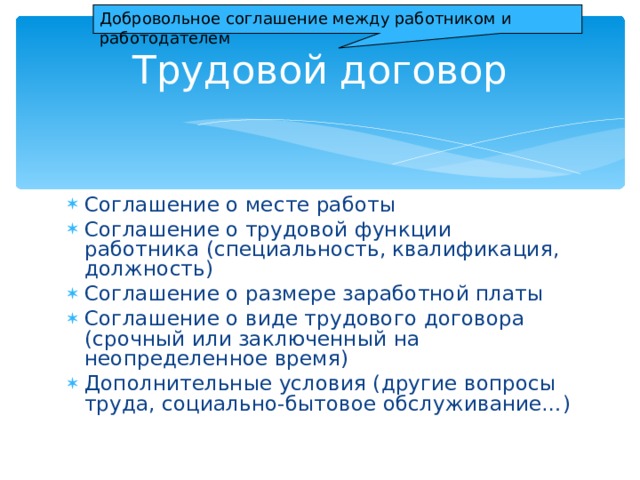 Добровольное соглашение между работником и работодателем Трудовой договор Соглашение о месте работы Соглашение о трудовой функции работника (специальность, квалификация, должность) Соглашение о размере заработной платы Соглашение о виде трудового договора (срочный или заключенный на неопределенное время) Дополнительные условия (другие вопросы труда, социально-бытовое обслуживание…) 