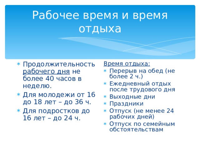 Рабочее время и время отдыха Продолжительность рабочего дня не более 40 часов в неделю. Для молодежи от 16 до 18 лет – до 36 ч. Для подростков до 16 лет – до 24 ч. Время отдыха: Перерыв на обед (не более 2 ч.) Ежедневный отдых после трудового дня Выходные дни Праздники Отпуск (не менее 24 рабочих дней) Отпуск по семейным обстоятельствам 