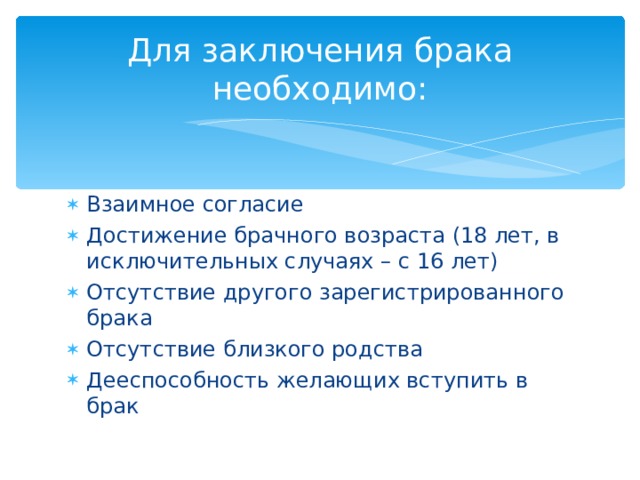 Для заключения брака необходимо: Взаимное согласие Достижение брачного возраста (18 лет, в исключительных случаях – с 16 лет) Отсутствие другого зарегистрированного брака Отсутствие близкого родства Дееспособность желающих вступить в брак 