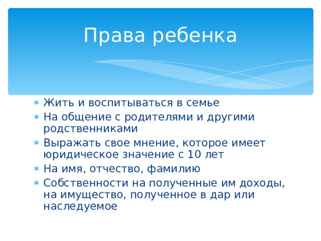 Права ребенка Жить и воспитываться в семье На общение с родителями и другими родственниками Выражать свое мнение, которое имеет юридическое значение с 10 лет На имя, отчество, фамилию Собственности на полученные им доходы, на имущество, полученное в дар или наследуемое 