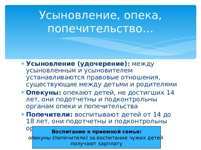 Усыновление, опека, попечительство… Усыновление (удочерение): между усыновленным и усыновителем устанавливаются правовые отношения, существующие между детьми и родителями Опекуны: опекают детей, не достигших 14 лет, они подотчетны и подконтрольны органам опеки и попечительства Попечители: воспитывают детей от 14 до 18 лет, они подотчетны и подконтрольны органам опеки и попечительства Воспитание в приемной семье: опекуны (попечители) за воспитание чужих детей получают зарплату 