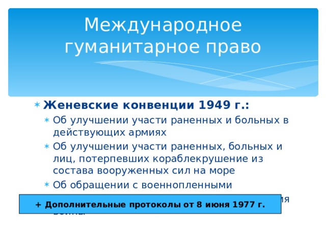 Международное гуманитарное право Женевские конвенции 1949 г.: Об улучшении участи раненных и больных в действующих армиях Об улучшении участи раненных, больных и лиц, потерпевших кораблекрушение из состава вооруженных сил на море Об обращении с военнопленными О защите гражданского населения во время войны Об улучшении участи раненных и больных в действующих армиях Об улучшении участи раненных, больных и лиц, потерпевших кораблекрушение из состава вооруженных сил на море Об обращении с военнопленными О защите гражданского населения во время войны + Дополнительные протоколы от 8 июня 1977 г. 