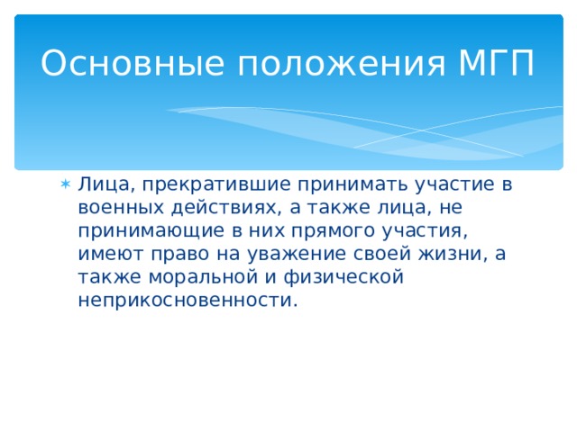 Основные положения МГП Лица, прекратившие принимать участие в военных действиях, а также лица, не принимающие в них прямого участия, имеют право на уважение своей жизни, а также моральной и физической неприкосновенности. 