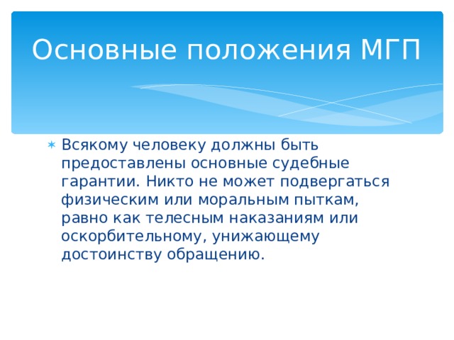 Основные положения МГП Всякому человеку должны быть предоставлены основные судебные гарантии. Никто не может подвергаться физическим или моральным пыткам, равно как телесным наказаниям или оскорбительному, унижающему достоинству обращению. 