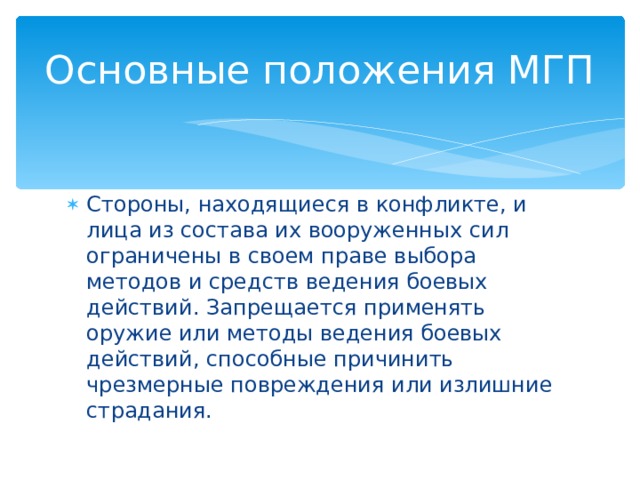 Основные положения МГП Стороны, находящиеся в конфликте, и лица из состава их вооруженных сил ограничены в своем праве выбора методов и средств ведения боевых действий. Запрещается применять оружие или методы ведения боевых действий, способные причинить чрезмерные повреждения или излишние страдания. 