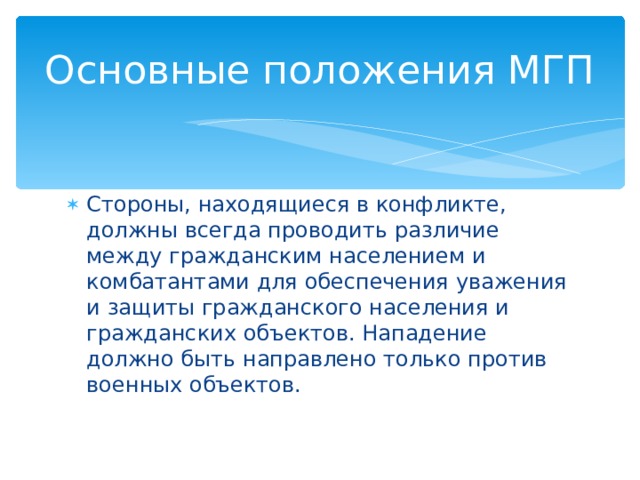 Основные положения МГП Стороны, находящиеся в конфликте, должны всегда проводить различие между гражданским населением и комбатантами для обеспечения уважения и защиты гражданского населения и гражданских объектов. Нападение должно быть направлено только против военных объектов. 