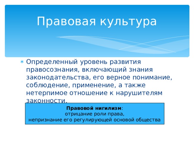 Правовая культура Определенный уровень развития правосознания, включающий знания законодательства, его верное понимание, соблюдение, применение, а также нетерпимое отношение к нарушителям законности. Правовой нигилизм : отрицание роли права, непризнание его регулирующей основой общества 