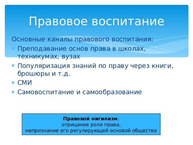 Правовое воспитание Основные каналы правового воспитания: Преподавание основ права в школах, техникумах, вузах Популяризация знаний по праву через книги, брошюры и т.д. СМИ Самовоспитание и самообразование Правовой нигилизм : отрицание роли права, непризнание его регулирующей основой общества 