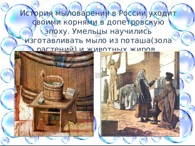 История мыловарения в России уходит своими корнями в допетровскую эпоху. Умельцы научились изготавливать мыло из поташа(зола растений) и животных жиров. 