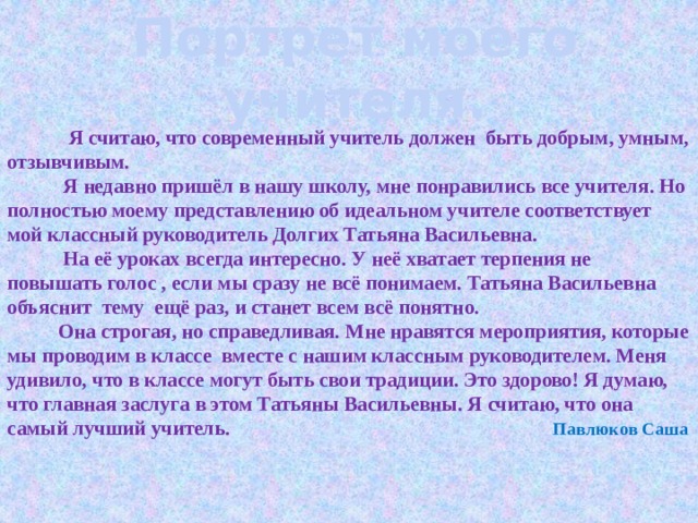 Портрет моего учителя .          Я считаю, что современный учитель должен быть добрым, умным, отзывчивым.  Я недавно пришёл в нашу школу, мне понравились все учителя. Но полностью моему представлению об идеальном учителе соответствует мой классный руководитель Долгих Татьяна Васильевна.  На её уроках всегда интересно. У неё хватает терпения не повышать голос , если мы сразу не всё понимаем. Татьяна Васильевна объяснит тему ещё раз, и станет всем всё понятно.  Она строгая, но справедливая. Мне нравятся мероприятия, которые мы проводим в классе вместе с нашим классным руководителем. Меня удивило, что в классе могут быть свои традиции. Это здорово! Я думаю, что главная заслуга в этом Татьяны Васильевны. Я считаю, что она самый лучший учитель. Павлюков Саша   