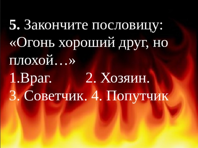 5. Закончите пословицу: «Огонь хороший друг, но плохой…» Враг. 2. Хозяин. 3. Советчик. 4. Попутчик 