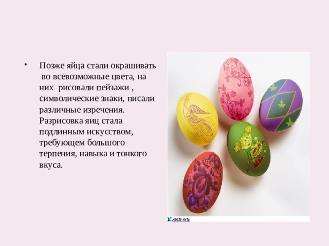 Позже яйца стали окрашивать во всевозможные цвета, на них рисовали пейзажи , символические знаки, писали различные изречения. Разрисовка яиц стала подлинным искусством, требующем большого терпения, навыка и тонкого вкуса.  