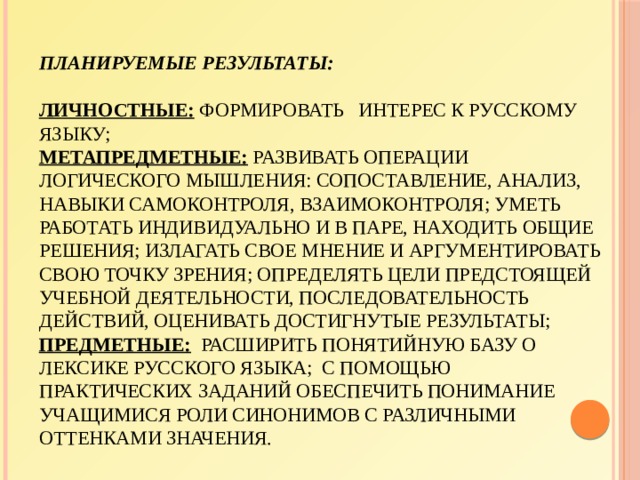 Планируемые результаты:   личностные: формировать интерес к русскому языку;  метапредметные: развивать операции логического мышления: сопоставление, анализ, навыки самоконтроля, взаимоконтроля; уметь работать индивидуально и в паре, находить общие решения; излагать свое мнение и аргументировать свою точку зрения; определять цели предстоящей учебной деятельности, последовательность действий, оценивать достигнутые результаты;  предметные: расширить понятийную базу о лексике русского языка;  с помощью практических заданий обеспечить понимание учащимися роли синонимов с различными оттенками значения. 