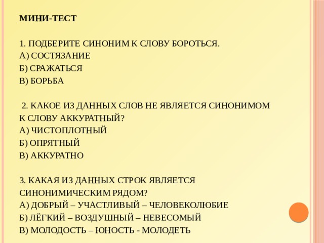 Мини-тест     1. Подберите синоним к слову БОРОТЬСЯ.  А) состязание  Б) сражаться  В) борьба     2. Какое из данных слов не является синонимом к слову АККУРАТНЫЙ?  А) чистоплотный  Б) опрятный  В) аккуратно     3. Какая из данных строк является синонимическим рядом?  А) добрый – участливый – человеколюбие  Б) лёгкий – воздушный – невесомый  В) молодость – юность - молодеть 