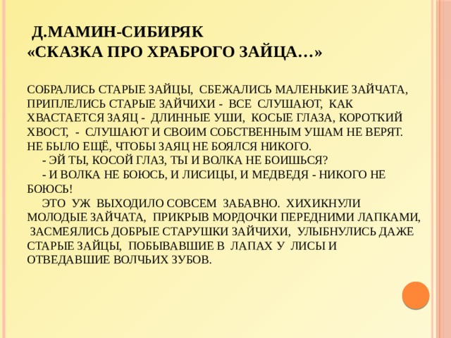  Д.Мамин-Сибиряк  «Сказка про храброго зайца…»   Собрались старые зайцы, сбежались маленькие зайчата, приплелись старые зайчихи - все слушают, как хвастается Заяц - длинные уши, косые глаза, короткий хвост, - слушают и своим собственным ушам не верят. Не было ещё, чтобы заяц не боялся никого.  - Эй ты, косой глаз, ты и волка не боишься?  - И волка не боюсь, и лисицы, и медведя - никого не боюсь!  Это уж выходило совсем забавно. Хихикнули молодые зайчата, прикрыв мордочки передними лапками, засмеялись добрые старушки зайчихи, улыбнулись даже старые зайцы, побывавшие в лапах у лисы и отведавшие волчьих зубов.      