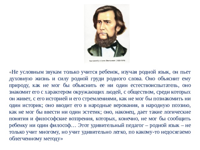 « Не условным звукам только учится ребенок, изучая родной язык, он пьет духовную жизнь и силу родной груди родного слова. Оно объяснит ему природу, как не мог бы объяснить ее ни один естествоиспытатель, оно знакомит его с характером окружающих людей, с обществом, среди которых он живет, с его историей и его стремлениями, как не мог бы познакомить ни один историк; оно вводит его в народные верования, в народную поэзию, как не мог бы ввести ни один эстетик; оно, наконец, дает такие логические понятия и философские воззрения, которых, конечно, не мог бы сообщить ребенку ни один философ… Этот удивительный педагог – родной язык – не только учит многому, но учит удивительно легко, по какому-то недосягаемо облегченному методу» 