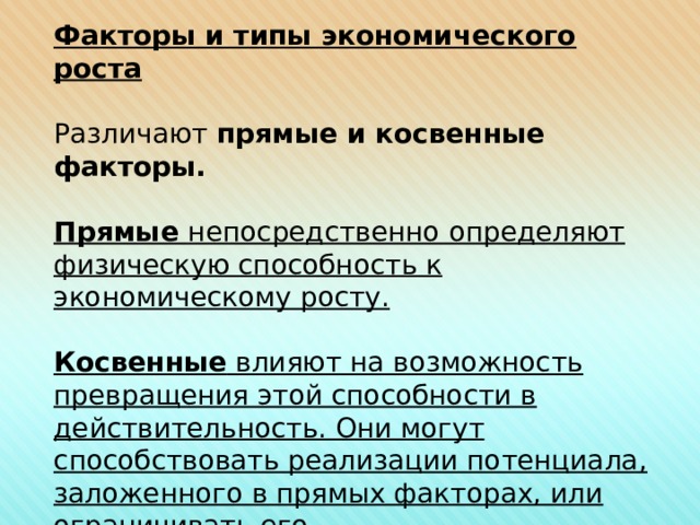 Факторы и типы экономического роста Различают прямые и косвенные факторы.  Прямые непосредственно определяют физическую способность к экономическому росту.  Косвенные влияют на возможность превращения этой способности в действительность. Они могут способствовать реализации потенциала, заложенного в прямых факторах, или ограничивать его. 