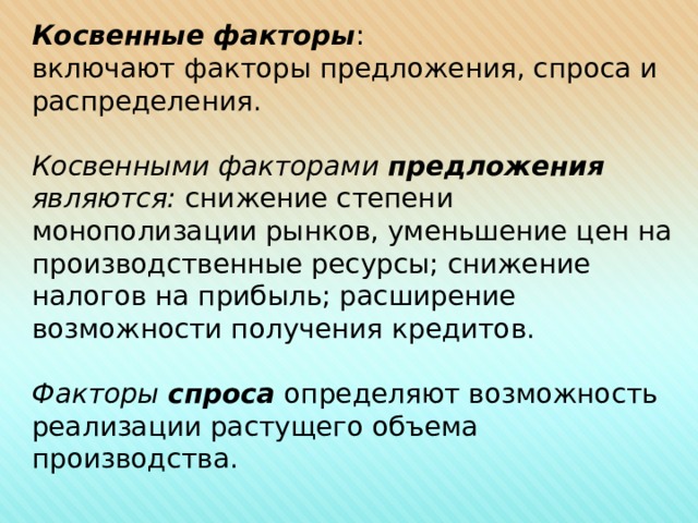 Косвенные факторы : включают факторы предложения, спроса и распределения.  Косвенными факторами предложения являются: снижение степени монополизации рынков, уменьшение цен на производственные ресурсы; снижение налогов на прибыль; расширение возможности получения кредитов. Факторы спроса определяют возможность реализации растущего объема производства.      