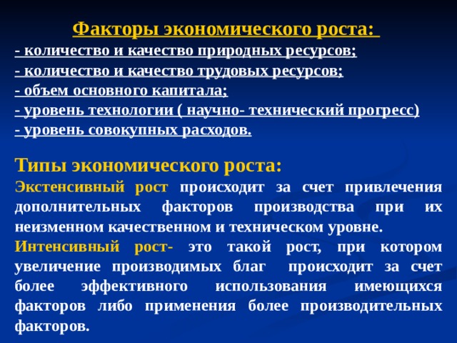 Факторы экономического роста: - количество и качество природных ресурсов; - количество и качество трудовых ресурсов; - объем основного капитала; - уровень технологии ( научно- технический прогресс) - уровень совокупных расходов.   Типы экономического роста: Экстенсивный рост происходит за счет привлечения дополнительных факторов производства при их неизменном качественном и техническом уровне. Интенсивный рост- это такой рост, при котором увеличение производимых благ происходит за счет более эффективного использования имеющихся факторов либо применения более производительных факторов. 