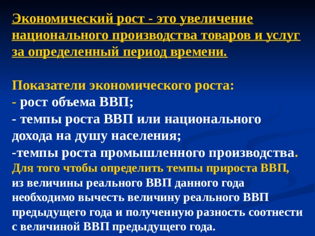 Экономический рост - это увеличение национального производства товаров и услуг за определенный период времени.  Показатели экономического роста: - рост объема ВВП; - темпы роста ВВП или национального дохода на душу населения; -темпы роста промышленного производства . Для того чтобы определить темпы прироста ВВП, из величины реального ВВП данного года необходимо вычесть величину реального ВВП предыдущего года и полученную разность соотнести с величиной ВВП предыдущего года.   