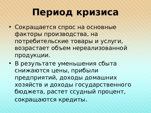 Период кризиса Сокращается спрос на основные факторы производства, на потребительские товары и услуги, возрастает объем нереализованной продукции. В результате уменьшения сбыта снижаются цены, прибыли предприятий, доходы домашних хозяйств и доходы государственного бюджета, растет ссудный процент, сокращаются кредиты . 