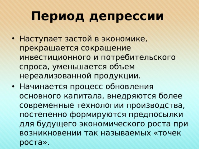 Период депрессии Наступает застой в экономике, прекращается сокращение инвестиционного и потребительского спроса, уменьшается объем нереализованной продукции. Начинается процесс обновления основного капитала, внедряются более современные технологии производства, постепенно формируются предпосылки для будущего экономического роста при возникновении так называемых «точек роста». 