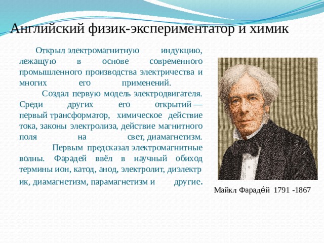 Английский физик-экспериментатор и химик Открыл электромагнитную индукцию, лежащую в основе современного промышленного производства электричества и многих его применений.  Создал первую модель электродвигателя. Среди других его открытий — первый трансформатор, химическое действие тока, законы электролиза, действие магнитного поля на свет, диамагнетизм.  Первым предсказал электромагнитные волны. Фарадей ввёл в научный обиход термины ион, катод, анод, электролит, диэлектрик, диамагнетизм, парамагнетизм и другие .    Майкл Фараде́й  1791 -1867 