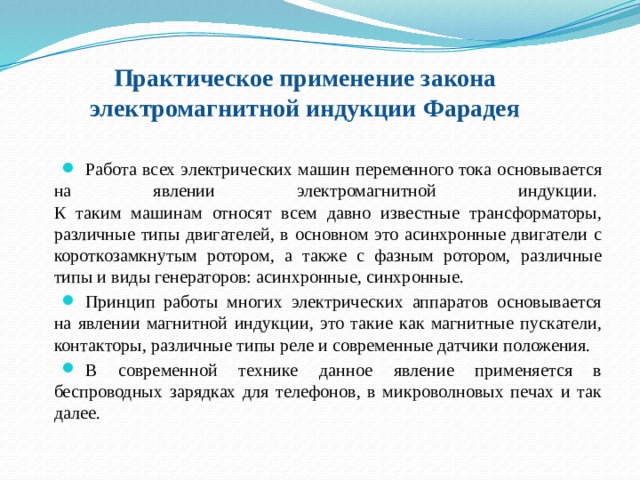 Практическое применение закона электромагнитной индукции Фарадея   Работа всех электрических машин переменного тока основывается на явлении электромагнитной индукции.   К таким машинам относят всем давно известные трансформаторы, различные типы двигателей, в основном это асинхронные двигатели с короткозамкнутым ротором, а также с фазным ротором, различные типы и виды генераторов: асинхронные, синхронные.  Принцип работы многих электрических аппаратов основывается на явлении магнитной индукции, это такие как магнитные пускатели, контакторы, различные типы реле и современные датчики положения. В современной технике данное явление применяется в беспроводных зарядках для телефонов, в микроволновых печах и так далее. 