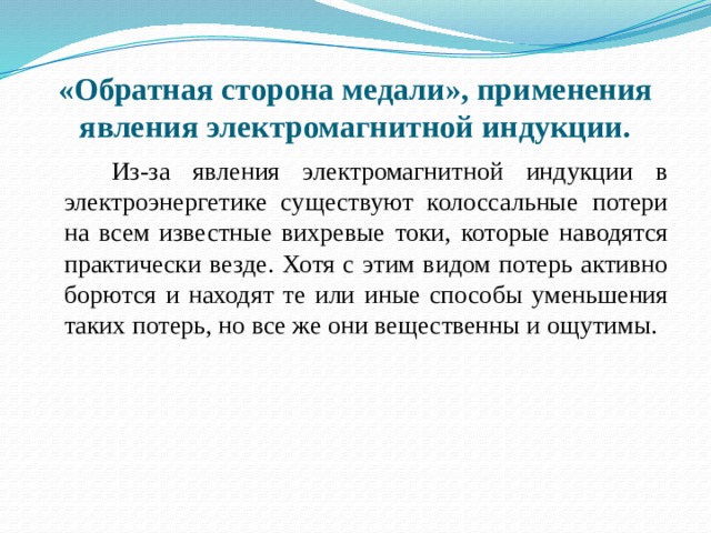 «Обратная сторона медали», применения явления электромагнитной индукции.  Из-за явления электромагнитной индукции в электроэнергетике существуют колоссальные потери на всем известные вихревые токи, которые наводятся практически везде. Хотя с этим видом потерь активно борются и находят те или иные способы уменьшения таких потерь, но все же они вещественны и ощутимы. 