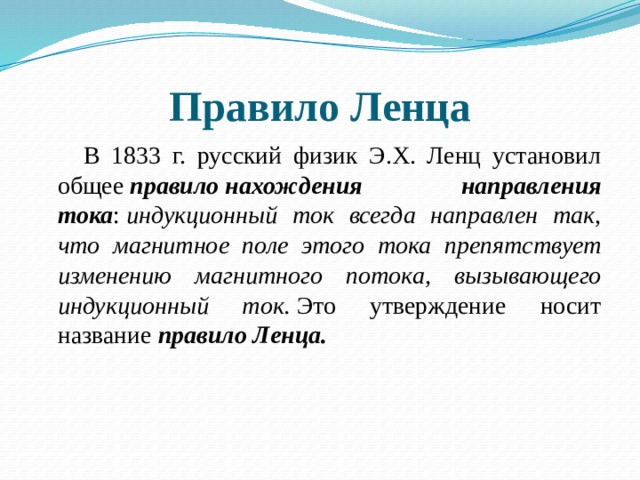 Правило Ленца  В 1833 г. русский физик Э.Х. Ленц установил общее  правило нахождения направления тока :  индукционный ток всегда направлен так, что магнитное поле этого тока препятствует изменению магнитного потока, вызывающего индукционный ток.  Это утверждение носит название  правило Ленца. 