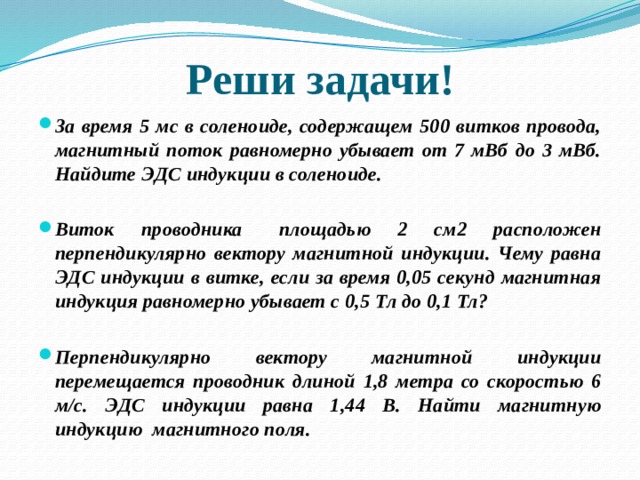 Реши задачи! За время 5 мс в соленоиде, содержащем 500 витков провода, магнитный поток равномерно убывает от 7 мВб до 3 мВб. Найдите ЭДС индукции в соленоиде.   Виток проводника   площадью 2 см2 расположен перпендикулярно вектору магнитной индукции. Чему равна ЭДС индукции в витке, если за время 0,05 секунд магнитная индукция равномерно убывает с 0,5 Тл до 0,1 Тл?  Перпендикулярно вектору магнитной индукции перемещается проводник длиной 1,8 метра со скоростью 6 м/c. ЭДС индукции равна 1,44 В. Найти магнитную индукцию  магнитного поля. 