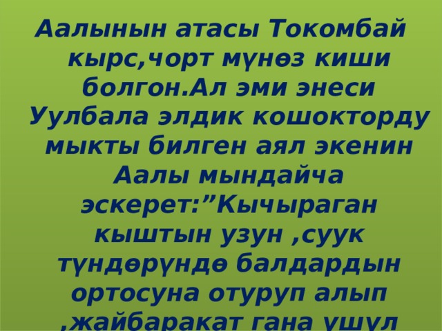 Аалынын атасы Токомбай кырс,чорт мүнөз киши болгон.Ал эми энеси Уулбала элдик кошокторду мыкты билген аял экенин Аалы мындайча эскерет:”Кычыраган кыштын узун ,суук түндөрүндө балдардын ортосуна отуруп алып ,жайбаракат гана ушул сыяктуу эчен түркүн кошок,жомокторду айтуучу”. 