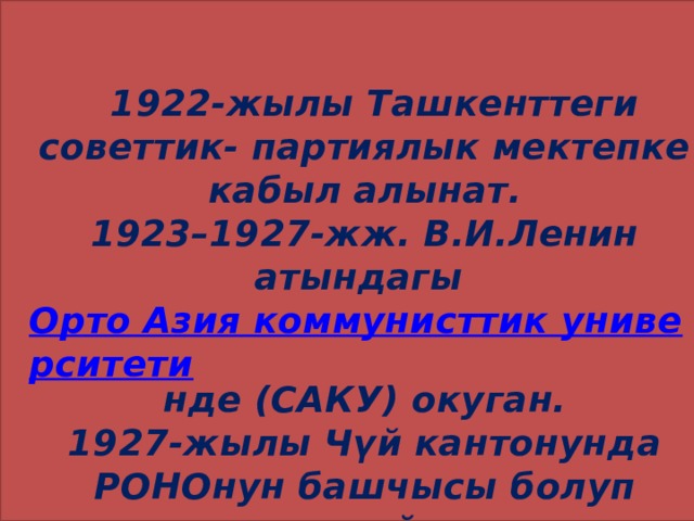  1922-жылы Ташкенттеги советтик- партиялык мектепке кабыл алынат.  1923–1927-жж. В.И.Ленин атындагы  Орто Азия коммунисттик университети нде (САКУ) окуган.  1927-жылы Чүй кантонунда РОНОнун башчысы болуп иштейт . 