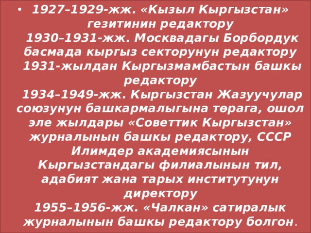 1927–1929-жж. «Кызыл Кыргызстан» гезитинин редактору  1930–1931-жж. Москвадагы Борбордук басмада кыргыз секторунун редактору  1931-жылдан Кыргызмамбастын башкы редактору  1934–1949-жж. Кыргызстан Жазуучулар союзунун башкармалыгына төрага, ошол эле жылдары «Советтик Кыргызстан» журналынын башкы редактору, СССР Илимдер академиясынын Кыргызстандагы филиалынын тил, адабият жана тарых институтунун директору  1955–1956-жж. «Чалкан» сатиралык журналынын башкы редактору болгон . 