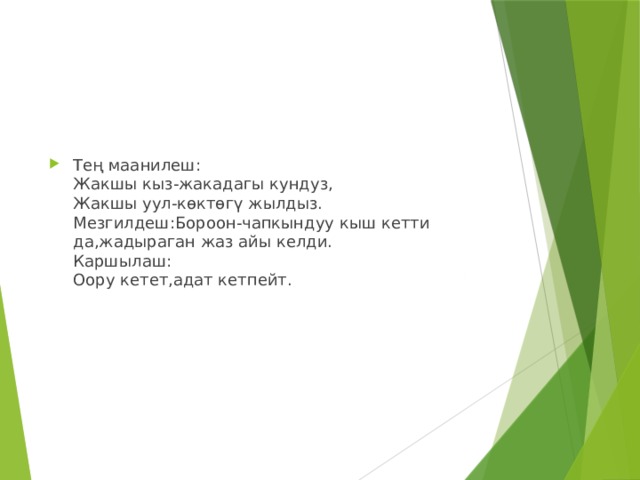 Тең маанилеш:  Жакшы кыз-жакадагы кундуз,  Жакшы уул-көктөгү жылдыз.  Мезгилдеш:Бороон-чапкындуу кыш кетти да,жадыраган жаз айы келди.  Каршылаш:  Оору кетет,адат кетпейт. 