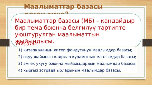 Маалыматтар базасы деген эмне? Маалыматтар базасы (МБ) – кандайдыр бир тема боюнча белгилүү тартипте уюштурулган маалыматтын жыйындысы.  Мисалы: 1) китепкананын китеп фондусунун маалымдар базасы; 2) окуу жайынын кадрлар курамынын маалымдар базасы; 3) эмгек укугу боюнча мыйзамдардын маалымдар базасы; 4) кыргыз эстрада ырларынын маалымдар базасы. 