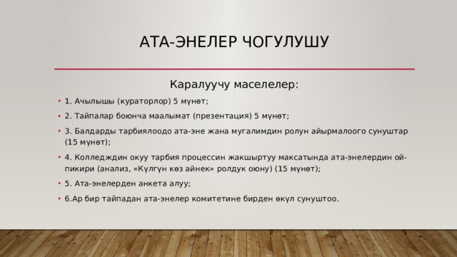 Ата-ЭНЕЛЕР чогулушу Каралуучу маселелер: 1. Ачылышы (кураторлор) 5 мүнөт; 2. Тайпалар боюнча маалымат (презентация) 5 мүнөт; 3. Балдарды тарбиялоодо ата-эне жана мугалимдин ролун айырмалоого сунуштар (15 мүнөт); 4. Колледждин окуу тарбия процессин жакшыртуу максатында ата-энелердин ой-пикири (анализ, «Күлгүн көз айнек» ролдук оюну) (15 мүнөт); 5. Ата-энелерден анкета алуу; 6.Ар бир тайпадан ата-энелер комитетине бирден өкүл сунуштоо. 